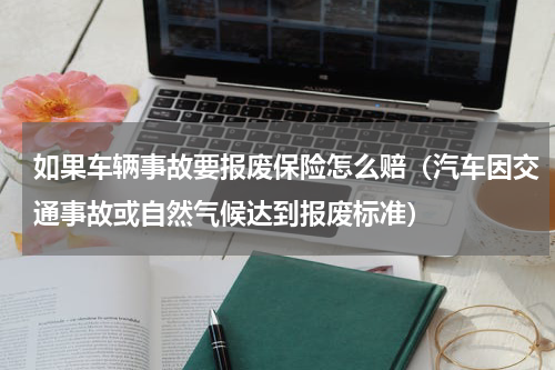 如果车辆事故要报废保险怎么赔（汽车因交通事故或自然气候达到报废标准）