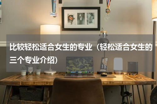 比较轻松适合女生的专业（轻松适合女生的三个专业介绍）