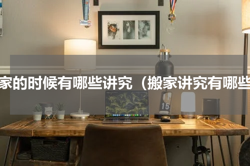搬家的时候有哪些讲究（搬家讲究有哪些）