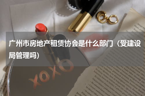 广州市房地产租赁协会是什么部门（受建设局管理吗）