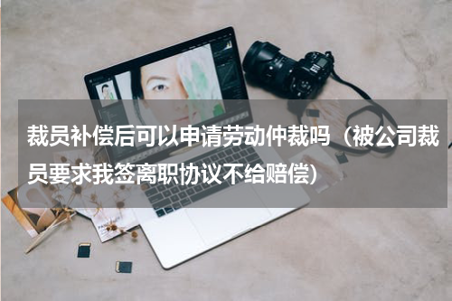 裁员补偿后可以申请劳动仲裁吗（被公司裁员要求我签离职协议不给赔偿）