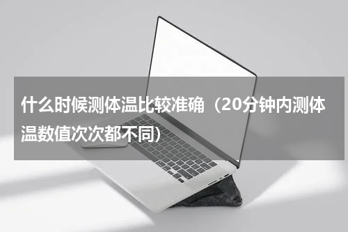 什么时候测体温比较准确（20分钟内测体温数值次次都不同）