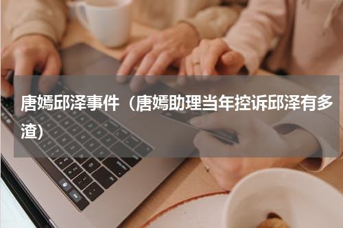 唐嫣邱泽事件（唐嫣助理当年控诉邱泽有多渣）