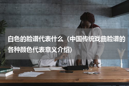 白色的脸谱代表什么（中国传统戏曲脸谱的各种颜色代表意义介绍）