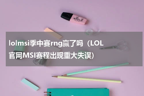 lolmsi季中赛rng赢了吗（LOL官网MSI赛程出现重大失误）