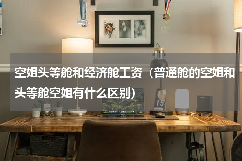 空姐头等舱和经济舱工资（普通舱的空姐和头等舱空姐有什么区别）