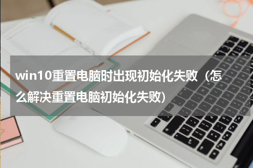 win10重置电脑时出现初始化失败（怎么解决重置电脑初始化失败）