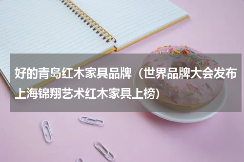好的青岛红木家具品牌（世界品牌大会发布上海锦翔艺术红木家具上榜）