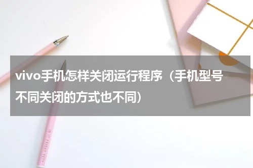 vivo手机怎样关闭运行程序（手机型号不同关闭的方式也不同）