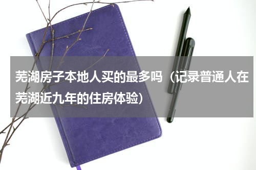 芜湖房子本地人买的最多吗（记录普通人在芜湖近九年的住房体验）