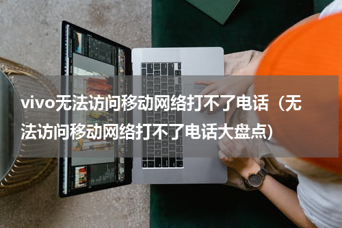 vivo无法访问移动网络打不了电话（无法访问移动网络打不了电话大盘点）