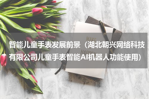 智能儿童手表发展前景（湖北朝兴网络科技有限公司儿童手表智能AI机器人功能使用）
