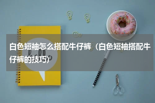 白色短袖怎么搭配牛仔裤（白色短袖搭配牛仔裤的技巧）