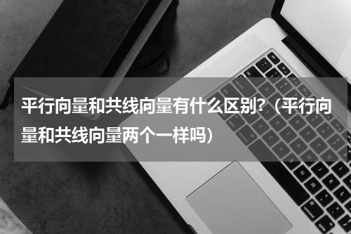 平行向量和共线向量有什么区别?（平行向量和共线向量两个一样吗）