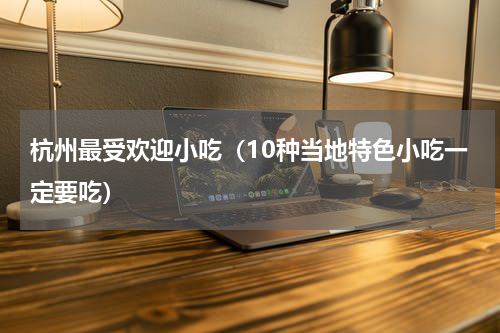 杭州最受欢迎小吃（10种当地特色小吃一定要吃）