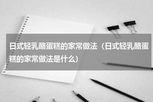 日式轻乳酪蛋糕的家常做法（日式轻乳酪蛋糕的家常做法是什么）