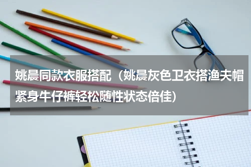 姚晨同款衣服搭配（姚晨灰色卫衣搭渔夫帽紧身牛仔裤轻松随性状态倍佳）