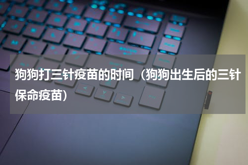 狗狗打三针疫苗的时间（狗狗出生后的三针保命疫苗）