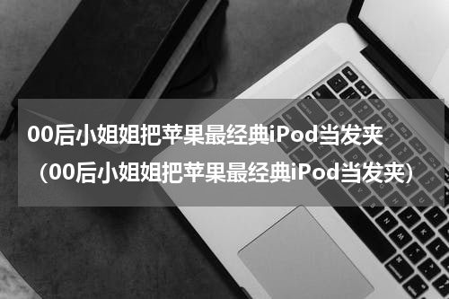 00后小姐姐把苹果最经典iPod当发夹（00后小姐姐把苹果最经典iPod当发夹）