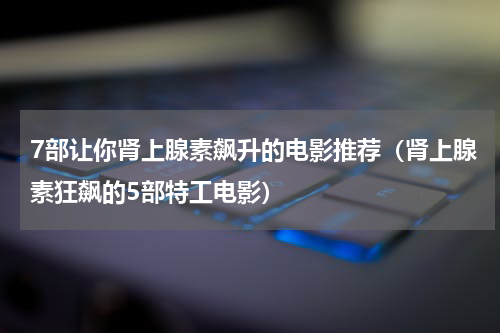 7部让你肾上腺素飙升的电影推荐（肾上腺素狂飙的5部特工电影）