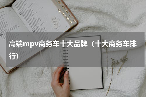 高端mpv商务车十大品牌（十大商务车排行）