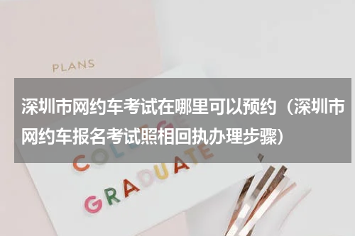深圳市网约车考试在哪里可以预约（深圳市网约车报名考试照相回执办理步骤）
