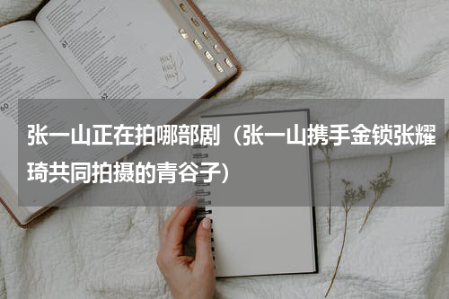 张一山正在拍哪部剧（张一山携手金锁张耀琦共同拍摄的青谷子）