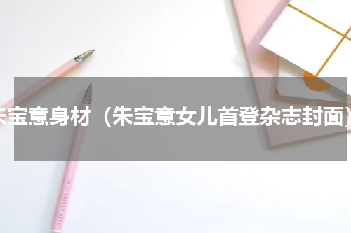 朱宝意身材（朱宝意女儿首登杂志封面）