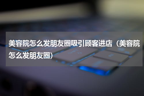 美容院怎么发朋友圈吸引顾客进店（美容院怎么发朋友圈）