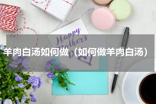 羊肉白汤如何做（如何做羊肉白汤）