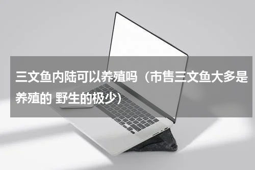 三文鱼内陆可以养殖吗（市售三文鱼大多是养殖的 野生的极少）