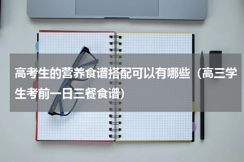 高考生的营养食谱搭配可以有哪些（高三学生考前一日三餐食谱）