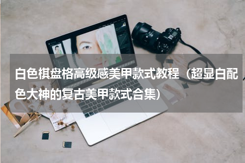 白色棋盘格高级感美甲款式教程（超显白配色大神的复古美甲款式合集）