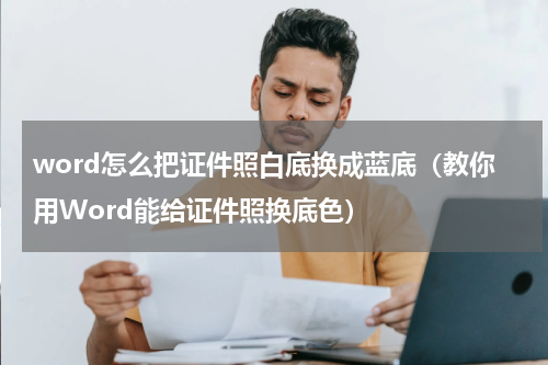 word怎么把证件照白底换成蓝底（教你用Word能给证件照换底色）