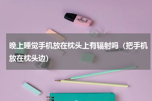 晚上睡觉手机放在枕头上有辐射吗（把手机放在枕头边）