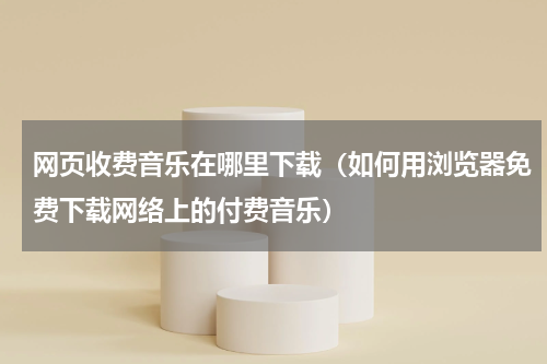 网页收费音乐在哪里下载（如何用浏览器免费下载网络上的付费音乐）