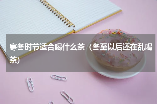 寒冬时节适合喝什么茶（冬至以后还在乱喝茶）