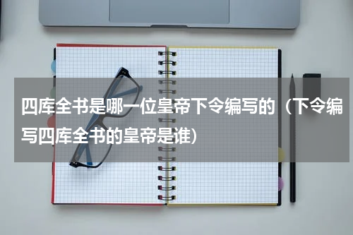 四库全书是哪一位皇帝下令编写的（下令编写四库全书的皇帝是谁）