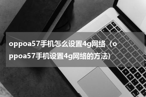 oppoa57手机怎么设置4g网络（oppoa57手机设置4g网络的方法）