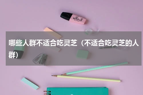 哪些人群不适合吃灵芝（不适合吃灵芝的人群）