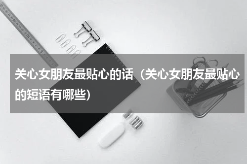 关心女朋友最贴心的话（关心女朋友最贴心的短语有哪些）