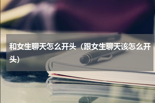 和女生聊天怎么开头（跟女生聊天该怎么开头）