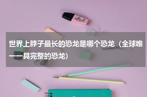 世界上脖子最长的恐龙是哪个恐龙（全球唯一一具完整的恐龙）