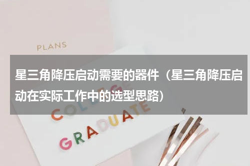 星三角降压启动需要的器件（星三角降压启动在实际工作中的选型思路）