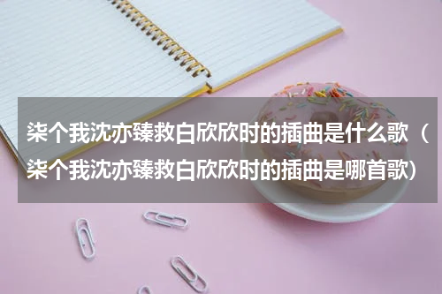 柒个我沈亦臻救白欣欣时的插曲是什么歌（柒个我沈亦臻救白欣欣时的插曲是哪首歌）