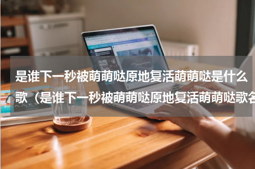是谁下一秒被萌萌哒原地复活萌萌哒是什么歌（是谁下一秒被萌萌哒原地复活萌萌哒歌名）