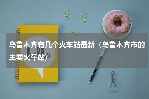 乌鲁木齐有几个火车站最新（乌鲁木齐市的主要火车站）