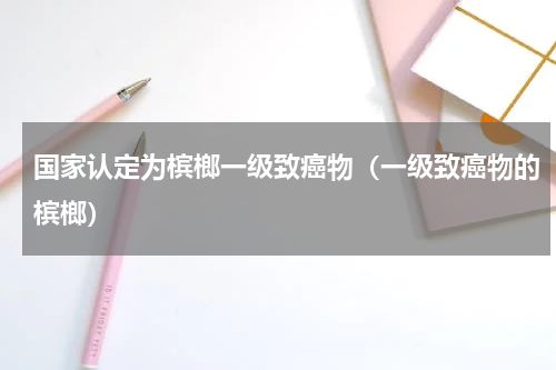 国家认定为槟榔一级致癌物（一级致癌物的槟榔）