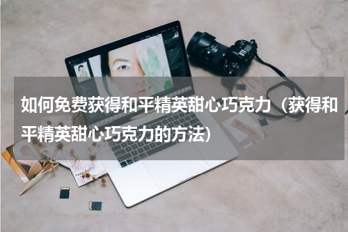 如何免费获得和平精英甜心巧克力（获得和平精英甜心巧克力的方法）