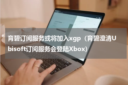 育碧订阅服务或将加入xgp（育碧澄清Ubisoft订阅服务会登陆Xbox）